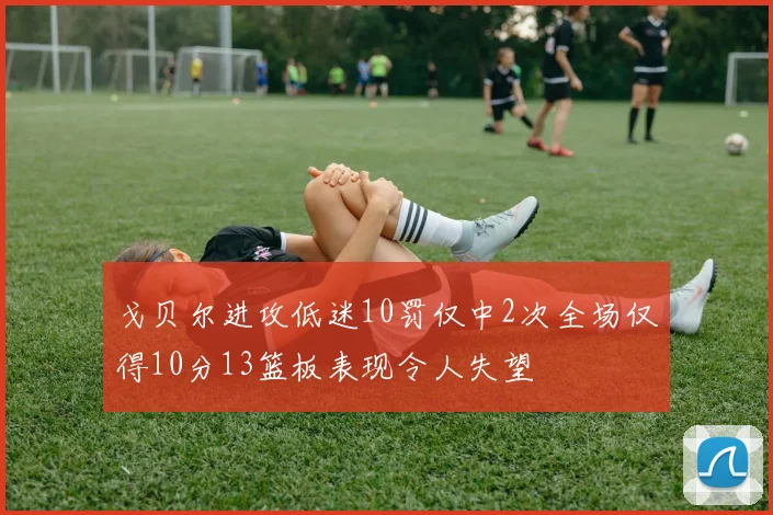 戈贝尔进攻低迷10罚仅中2次全场仅得10分13篮板表现令人失望