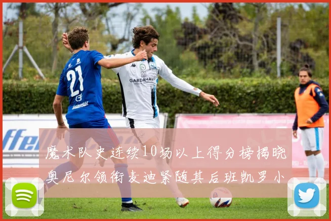 魔术队史连续10场以上得分榜揭晓奥尼尔领衔麦迪紧随其后班凯罗小瓦也在榜上