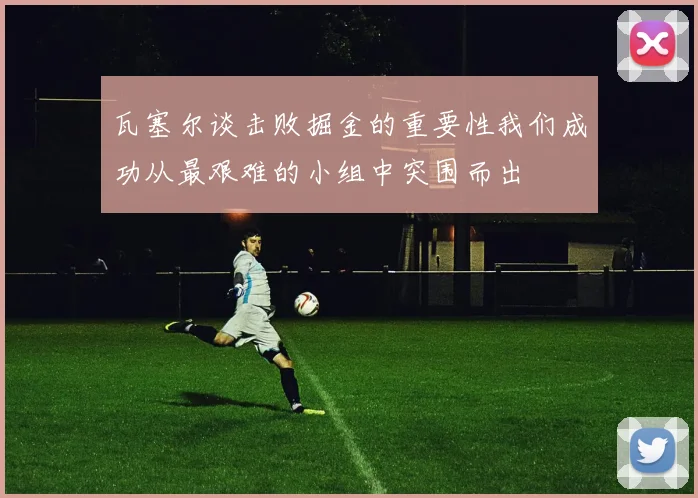 瓦塞尔谈击败掘金的重要性我们成功从最艰难的小组中突围而出