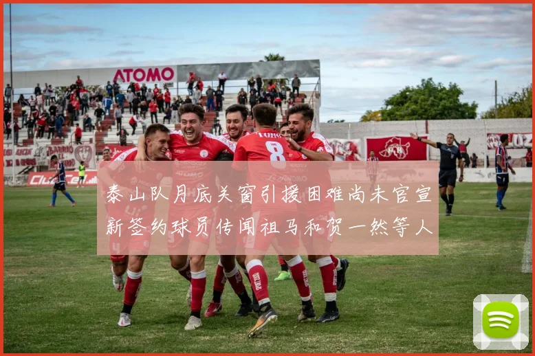 泰山队月底关窗引援困难尚未官宣新签约球员传闻祖马和贺一然等人