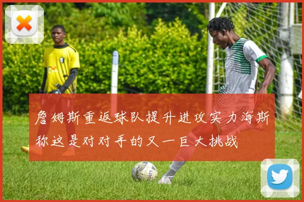 詹姆斯重返球队提升进攻实力海斯称这是对对手的又一巨大挑战