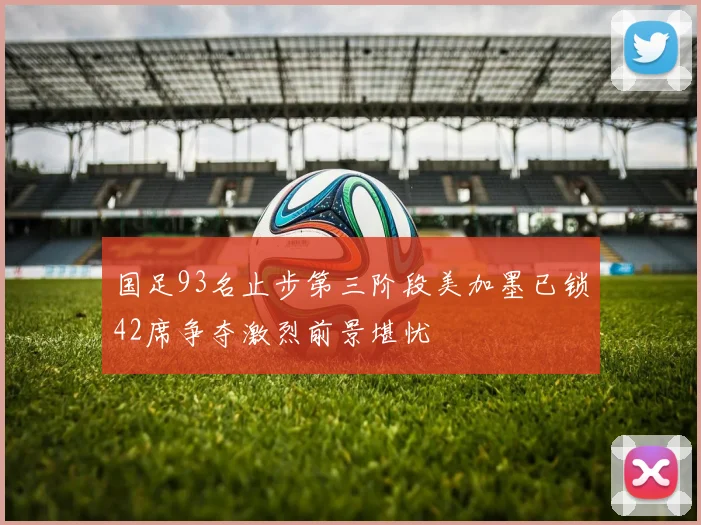 国足93名止步第三阶段美加墨已锁42席争夺激烈前景堪忧