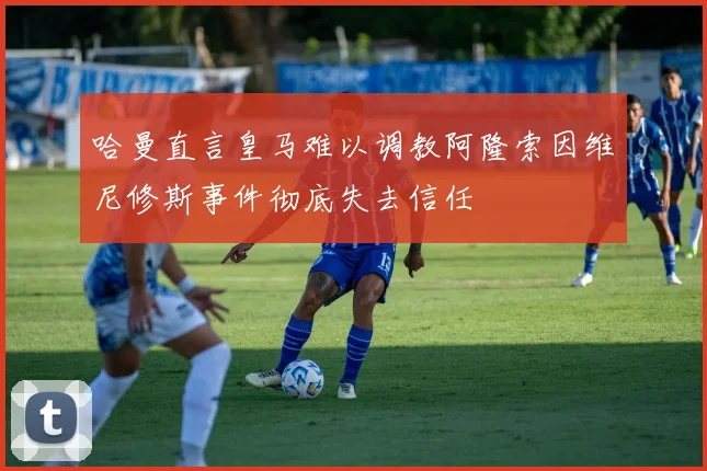 哈曼直言皇马难以调教阿隆索因维尼修斯事件彻底失去信任