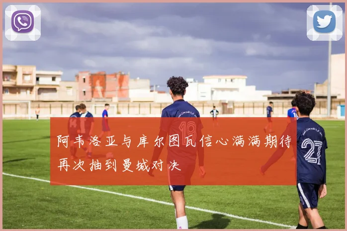 阿韦洛亚与库尔图瓦信心满满期待再次抽到曼城对决