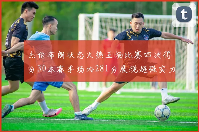 杰伦布朗状态火热五场比赛四次得分30本赛季场均281分展现超强实力