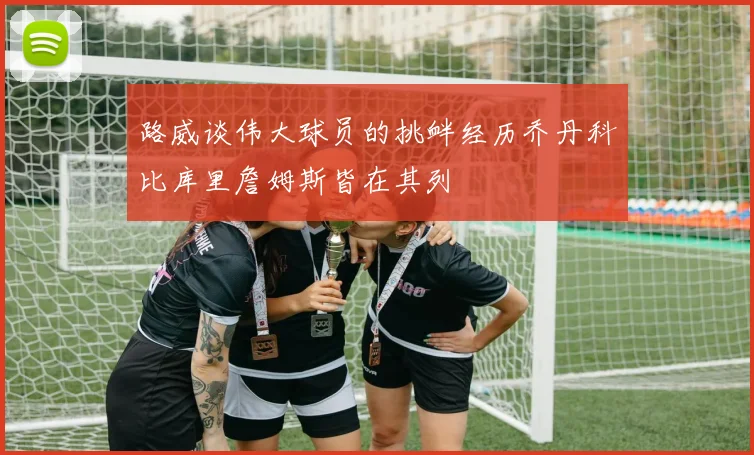 路威谈伟大球员的挑衅经历乔丹科比库里詹姆斯皆在其列