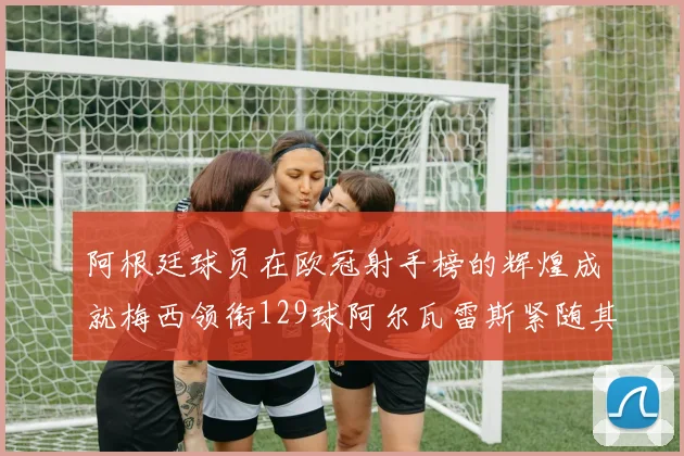 阿根廷球员在欧冠射手榜的辉煌成就梅西领衔129球阿尔瓦雷斯紧随其后