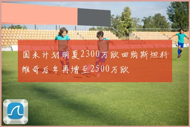 国米计划明夏2300万欧回购斯坦科维奇后年再增至2500万欧