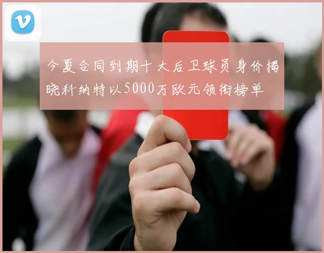 今夏合同到期十大后卫球员身价揭晓科纳特以5000万欧元领衔榜单