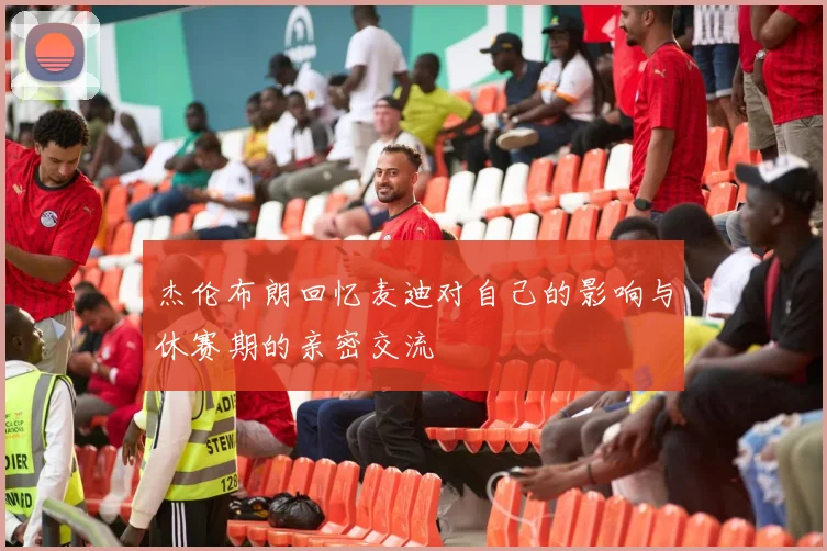 杰伦布朗回忆麦迪对自己的影响与休赛期的亲密交流
