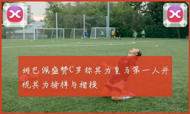 姆巴佩盛赞C罗称其为皇马第一人并视其为榜样与楷模