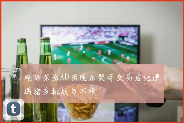 湖记深感AD困境东契奇交易后他遭遇诸多挑战与不顺