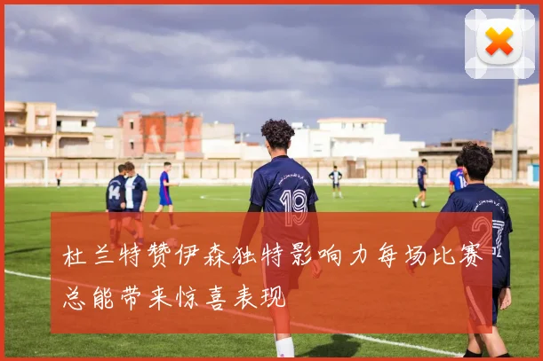 杜兰特赞伊森独特影响力每场比赛总能带来惊喜表现