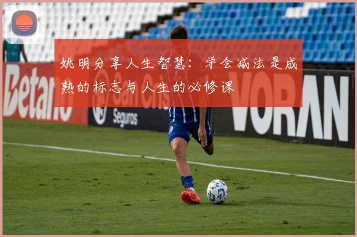 姚明分享人生智慧：学会减法是成熟的标志与人生的必修课
