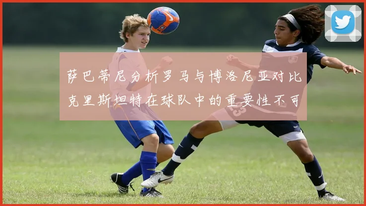 萨巴蒂尼分析罗马与博洛尼亚对比克里斯坦特在球队中的重要性不可替代