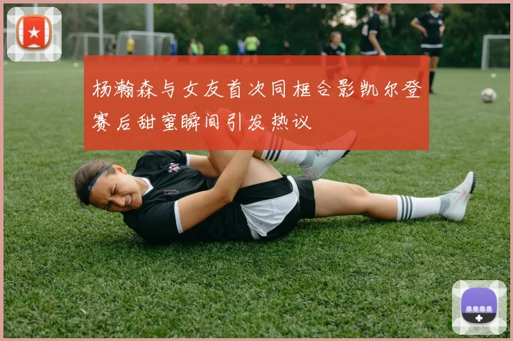 杨瀚森与女友首次同框合影凯尔登赛后甜蜜瞬间引发热议