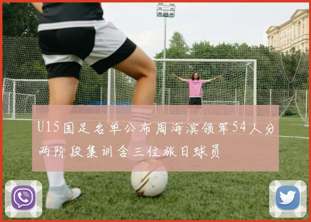 U15国足名单公布周海滨领军54人分两阶段集训含三位旅日球员