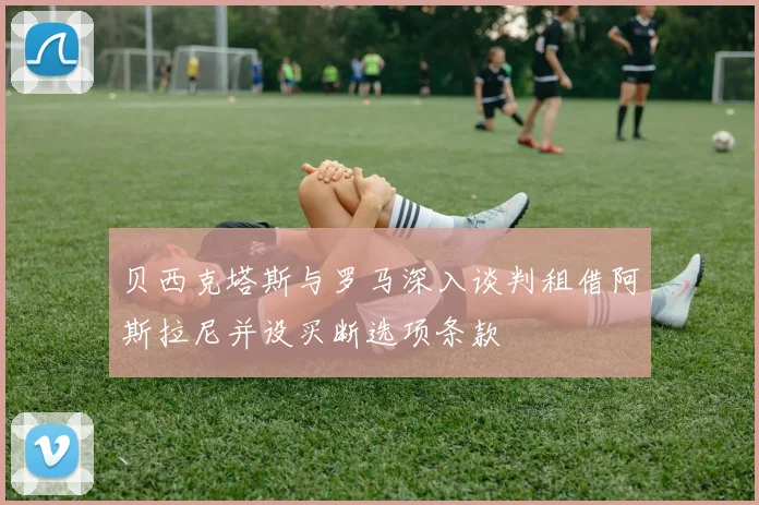 贝西克塔斯与罗马深入谈判租借阿斯拉尼并设买断选项条款