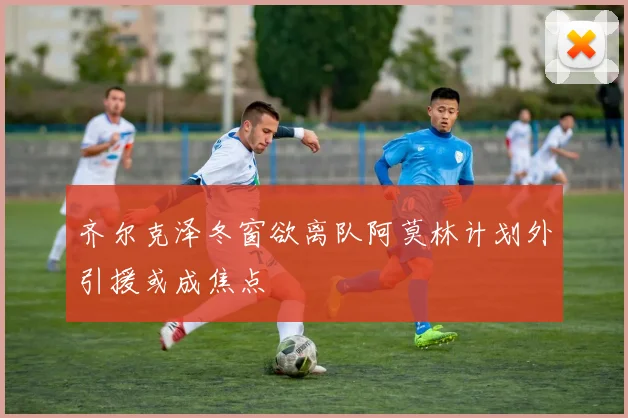 齐尔克泽冬窗欲离队阿莫林计划外引援或成焦点