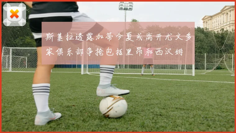 斯基拉透露加蒂今夏或离开尤文多家俱乐部争抢包括里昂和西汉姆