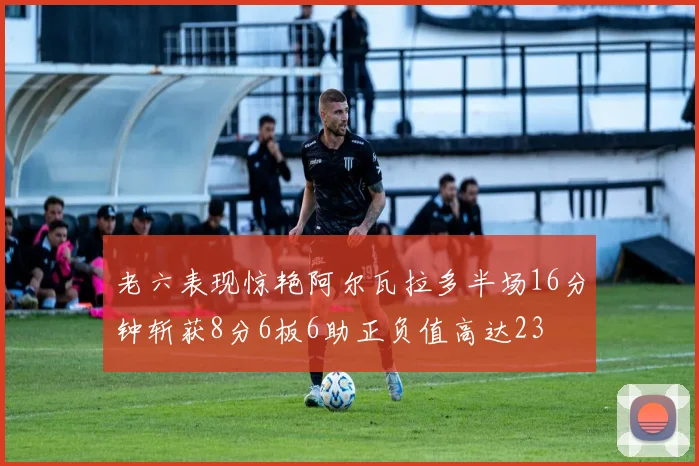 老六表现惊艳阿尔瓦拉多半场16分钟斩获8分6板6助正负值高达23