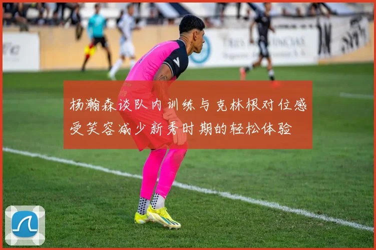 杨瀚森谈队内训练与克林根对位感受笑容减少新秀时期的轻松体验