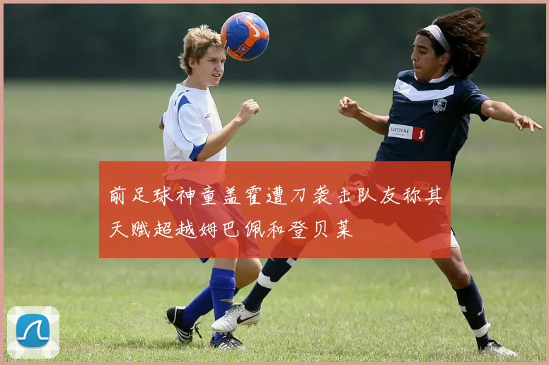 前足球神童盖霍遭刀袭击队友称其天赋超越姆巴佩和登贝莱