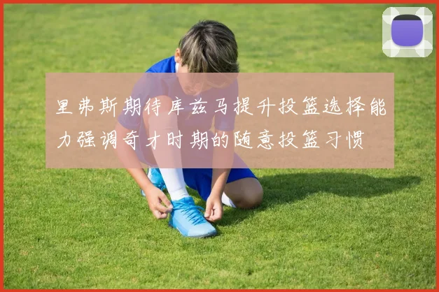 里弗斯期待库兹马提升投篮选择能力强调奇才时期的随意投篮习惯