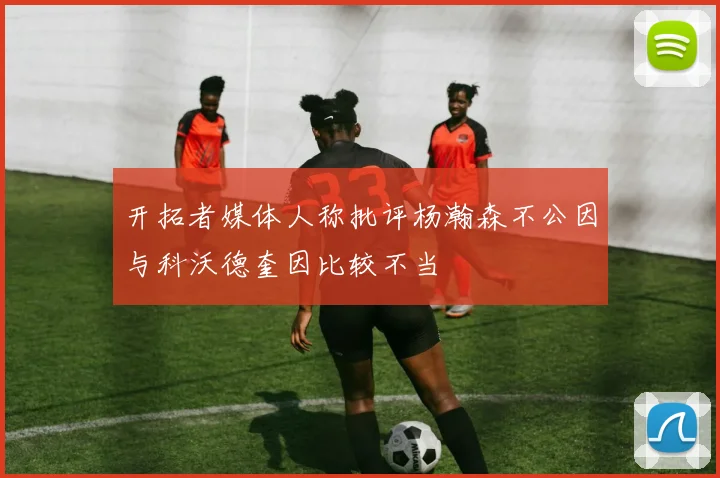 开拓者媒体人称批评杨瀚森不公因与科沃德奎因比较不当