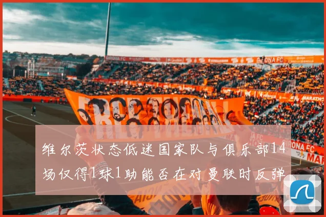 维尔茨状态低迷国家队与俱乐部14场仅得1球1助能否在对曼联时反弹