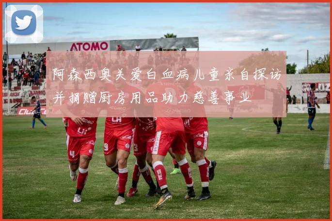 阿森西奥关爱白血病儿童亲自探访并捐赠厨房用品助力慈善事业