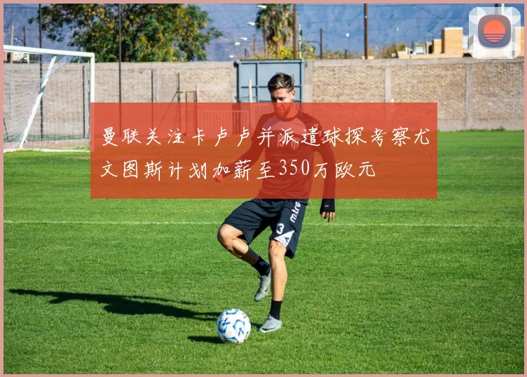 曼联关注卡卢卢并派遣球探考察尤文图斯计划加薪至350万欧元